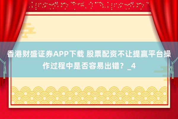 香港财盛证券APP下载 股票配资不让提赢平台操作过程中是否容易出错？_4