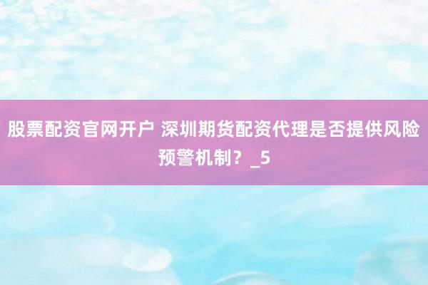 股票配资官网开户 深圳期货配资代理是否提供风险预警机制？_5