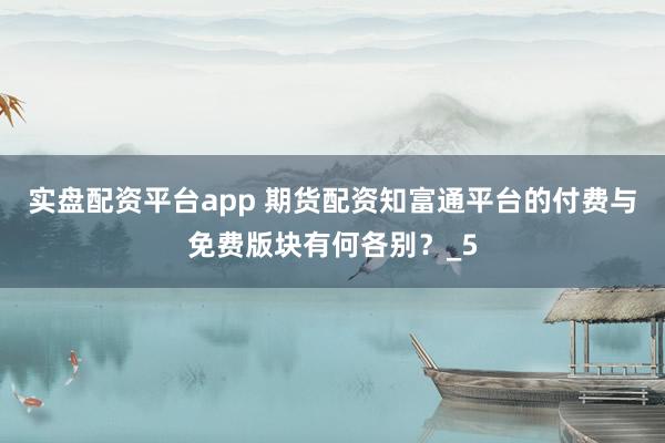实盘配资平台app 期货配资知富通平台的付费与免费版块有何各别？_5