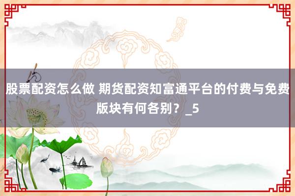 股票配资怎么做 期货配资知富通平台的付费与免费版块有何各别？_5