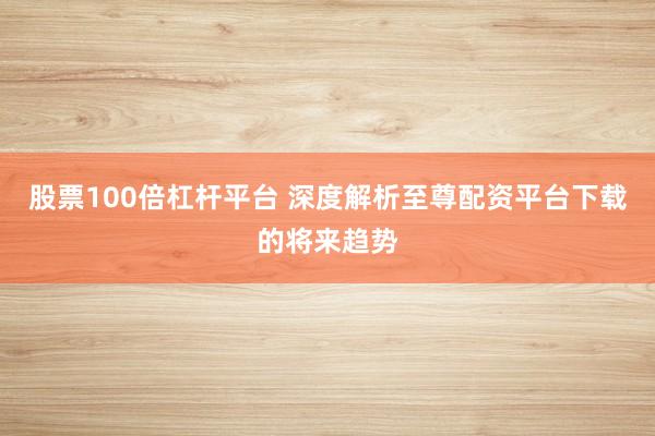 股票100倍杠杆平台 深度解析至尊配资平台下载的将来趋势