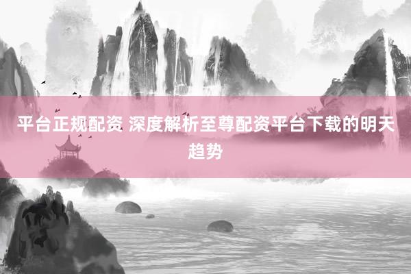 平台正规配资 深度解析至尊配资平台下载的明天趋势