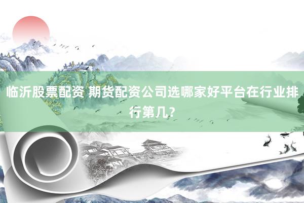 临沂股票配资 期货配资公司选哪家好平台在行业排行第几？