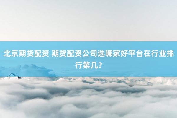 北京期货配资 期货配资公司选哪家好平台在行业排行第几？