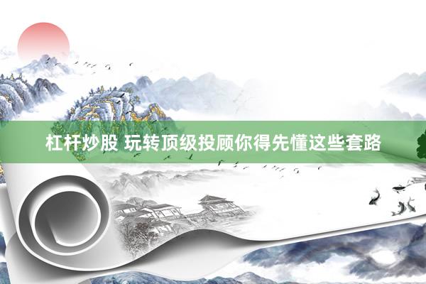 杠杆炒股 玩转顶级投顾你得先懂这些套路