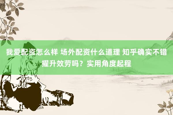 我爱配资怎么样 场外配资什么道理 知乎确实不错擢升效劳吗？实用角度起程