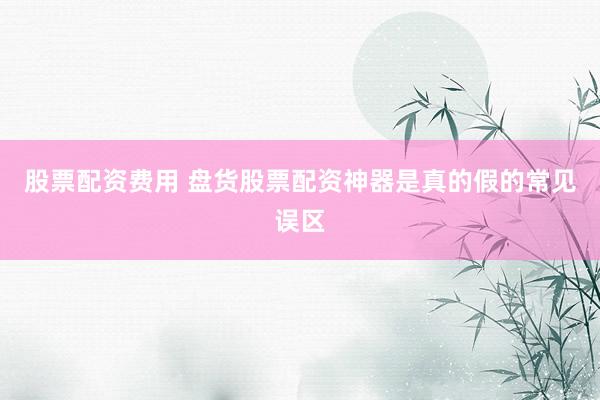 股票配资费用 盘货股票配资神器是真的假的常见误区