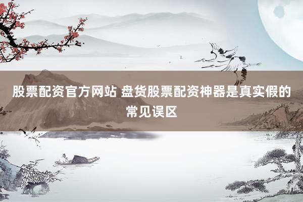 股票配资官方网站 盘货股票配资神器是真实假的常见误区