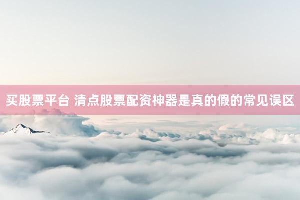 买股票平台 清点股票配资神器是真的假的常见误区