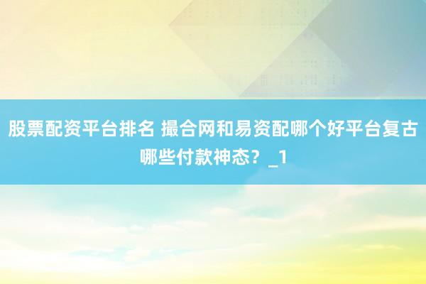 股票配资平台排名 撮合网和易资配哪个好平台复古哪些付款神态？_1