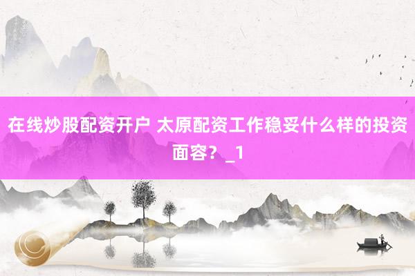 在线炒股配资开户 太原配资工作稳妥什么样的投资面容？_1