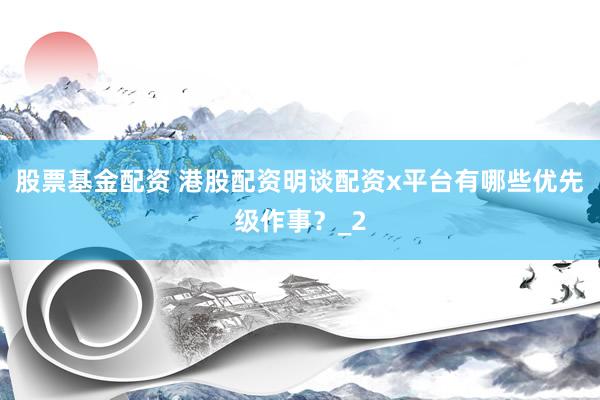 股票基金配资 港股配资明谈配资x平台有哪些优先级作事？_2