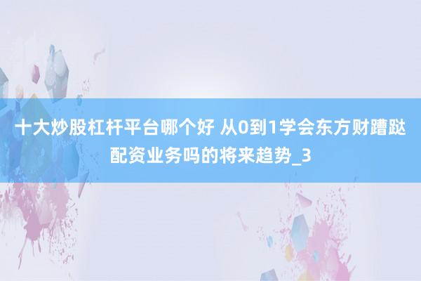 十大炒股杠杆平台哪个好 从0到1学会东方财蹧跶配资业务吗的将来趋势_3
