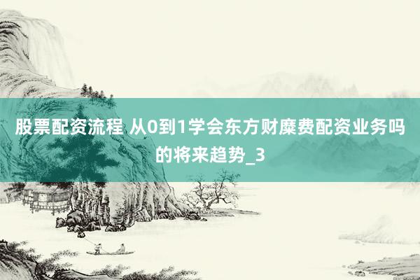 股票配资流程 从0到1学会东方财糜费配资业务吗的将来趋势_3