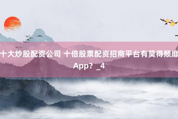 十大炒股配资公司 十倍股票配资招商平台有莫得颓靡App？_4
