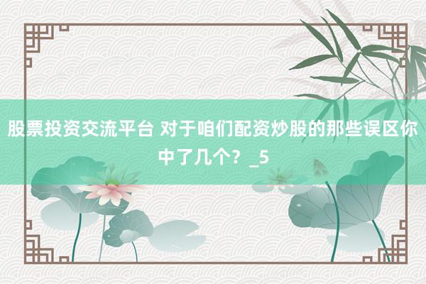 股票投资交流平台 对于咱们配资炒股的那些误区你中了几个？_5