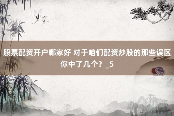 股票配资开户哪家好 对于咱们配资炒股的那些误区你中了几个？_5
