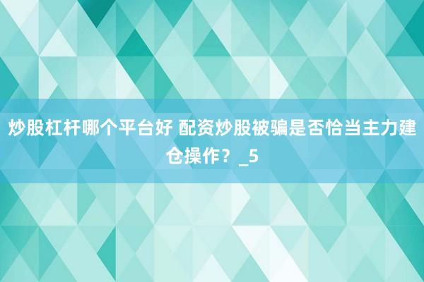 炒股杠杆哪个平台好 配资炒股被骗是否恰当主力建仓操作？_5