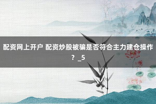 配资网上开户 配资炒股被骗是否符合主力建仓操作？_5