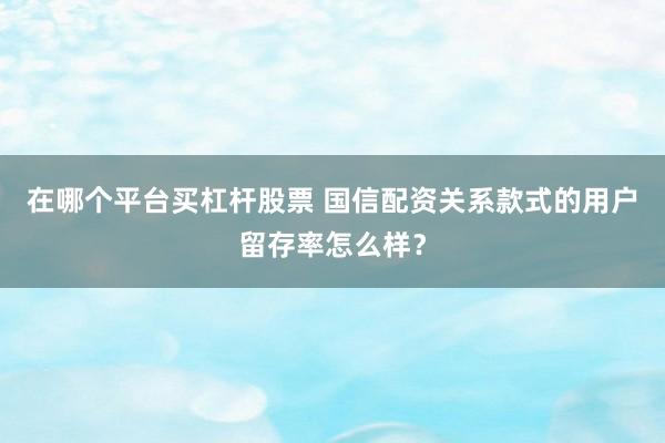在哪个平台买杠杆股票 国信配资关系款式的用户留存率怎么样？