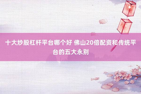 十大炒股杠杆平台哪个好 佛山20倍配资和传统平台的五大永别