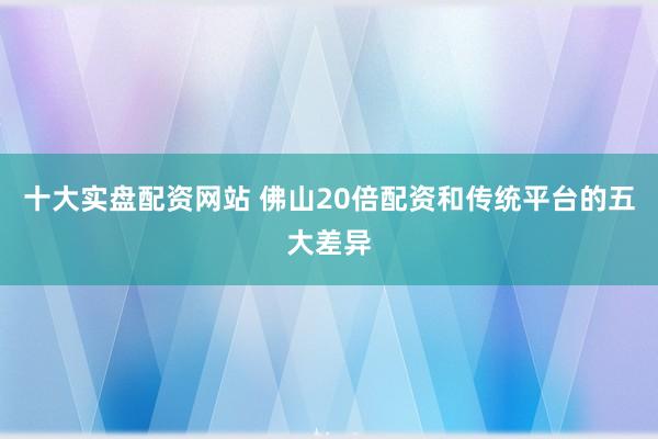十大实盘配资网站 佛山20倍配资和传统平台的五大差异