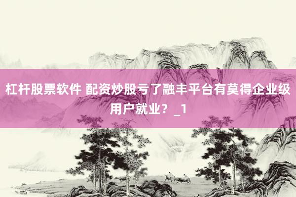 杠杆股票软件 配资炒股亏了融丰平台有莫得企业级用户就业？_1