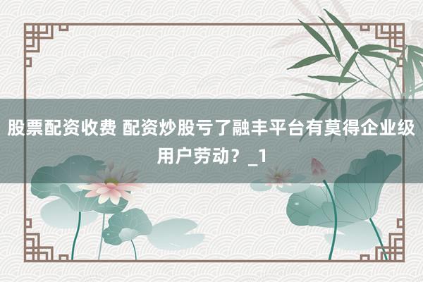 股票配资收费 配资炒股亏了融丰平台有莫得企业级用户劳动？_1