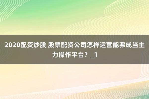 2020配资炒股 股票配资公司怎样运营能弗成当主力操作平台？_1