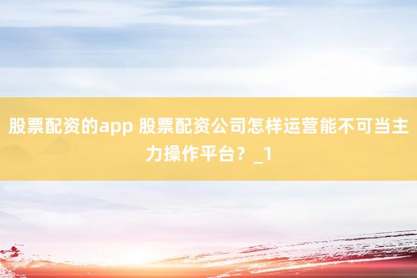股票配资的app 股票配资公司怎样运营能不可当主力操作平台？_1