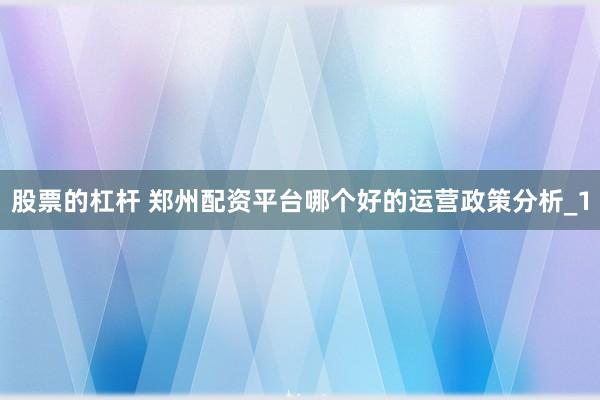 股票的杠杆 郑州配资平台哪个好的运营政策分析_1
