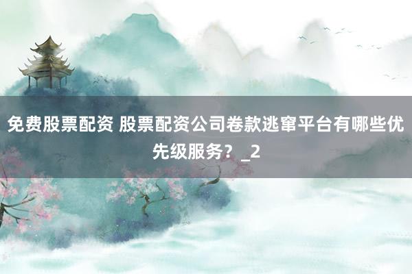 免费股票配资 股票配资公司卷款逃窜平台有哪些优先级服务？_2