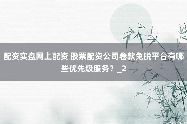 配资实盘网上配资 股票配资公司卷款兔脱平台有哪些优先级服务？_2
