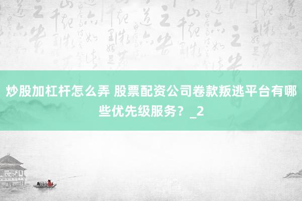 炒股加杠杆怎么弄 股票配资公司卷款叛逃平台有哪些优先级服务？_2