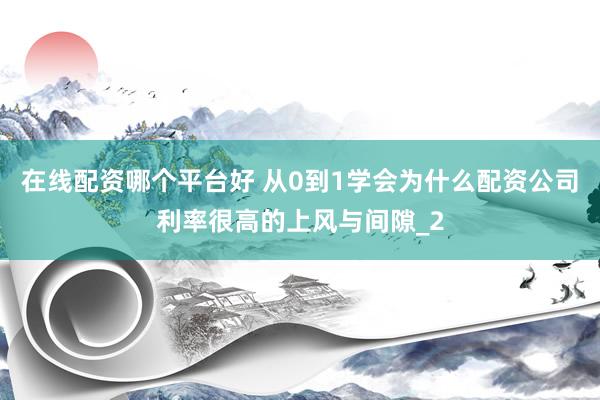 在线配资哪个平台好 从0到1学会为什么配资公司利率很高的上风与间隙_2