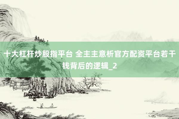 十大杠杆炒股指平台 全主主意析官方配资平台若干钱背后的逻辑_2