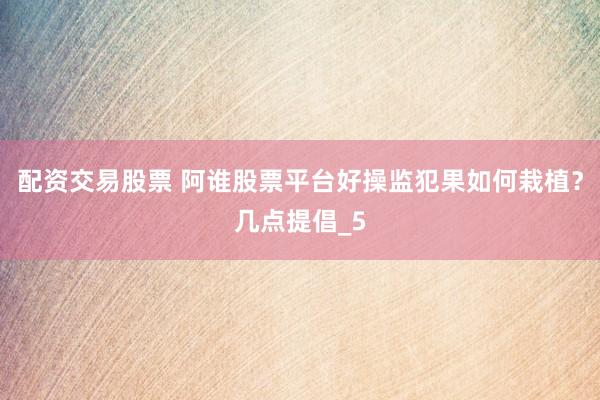 配资交易股票 阿谁股票平台好操监犯果如何栽植？几点提倡_5