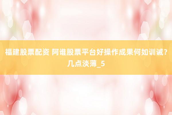 福建股票配资 阿谁股票平台好操作成果何如训诫？几点淡薄_5