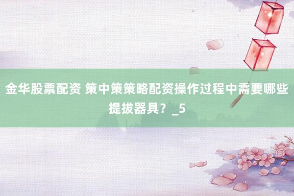 金华股票配资 策中策策略配资操作过程中需要哪些提拔器具？_5
