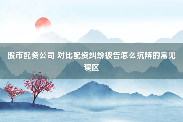 股市配资公司 对比配资纠纷被告怎么抗辩的常见误区