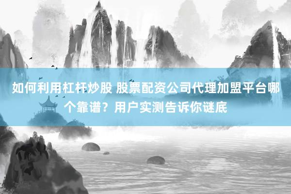 如何利用杠杆炒股 股票配资公司代理加盟平台哪个靠谱？用户实测告诉你谜底