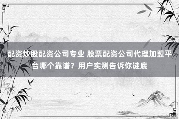 配资炒股配资公司专业 股票配资公司代理加盟平台哪个靠谱？用户实测告诉你谜底