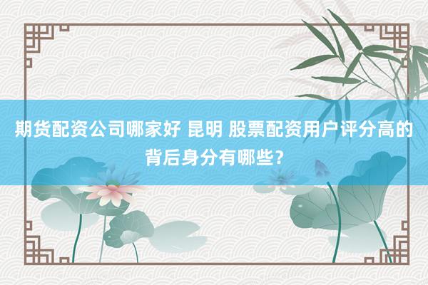 期货配资公司哪家好 昆明 股票配资用户评分高的背后身分有哪些？