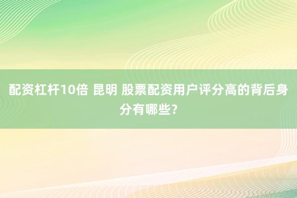 配资杠杆10倍 昆明 股票配资用户评分高的背后身分有哪些？