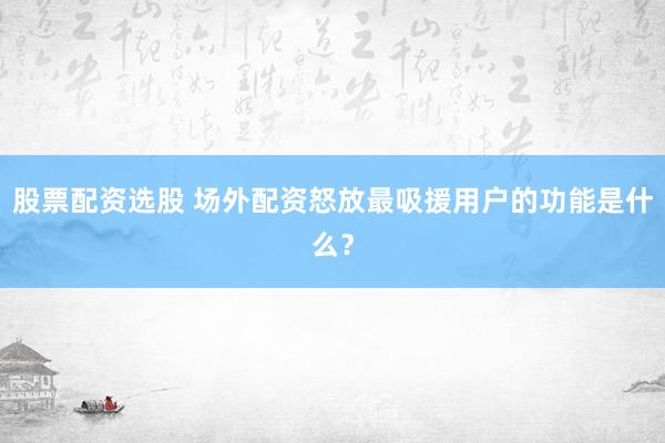 股票配资选股 场外配资怒放最吸援用户的功能是什么？