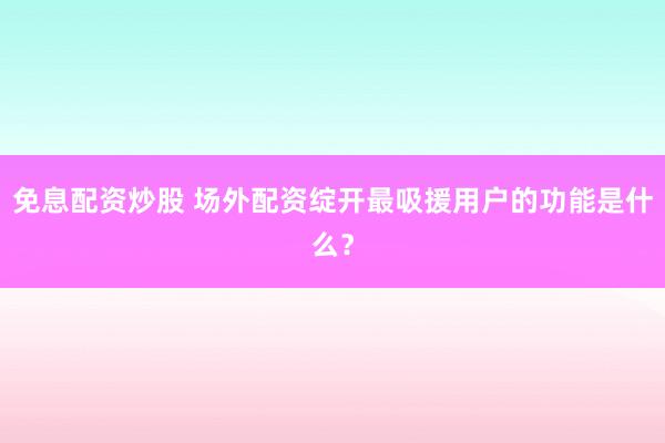 免息配资炒股 场外配资绽开最吸援用户的功能是什么？