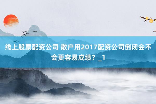 线上股票配资公司 散户用2017配资公司倒闭会不会更容易成绩？_1