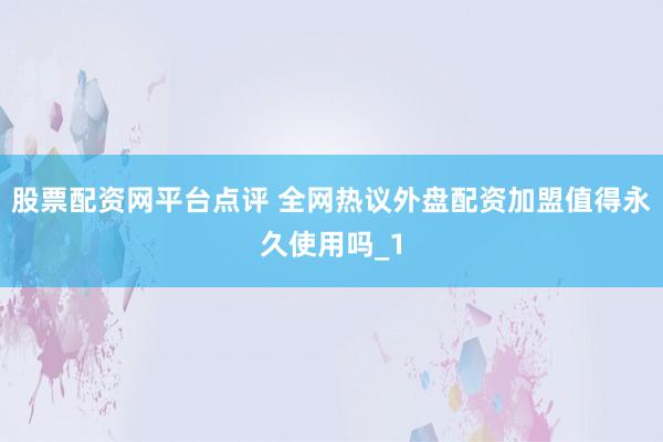 股票配资网平台点评 全网热议外盘配资加盟值得永久使用吗_1