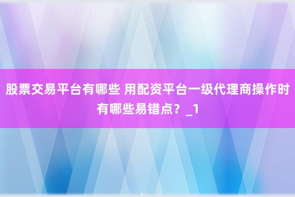 股票交易平台有哪些 用配资平台一级代理商操作时有哪些易错点？_1