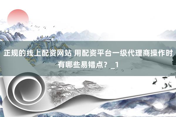 正规的线上配资网站 用配资平台一级代理商操作时有哪些易错点？_1